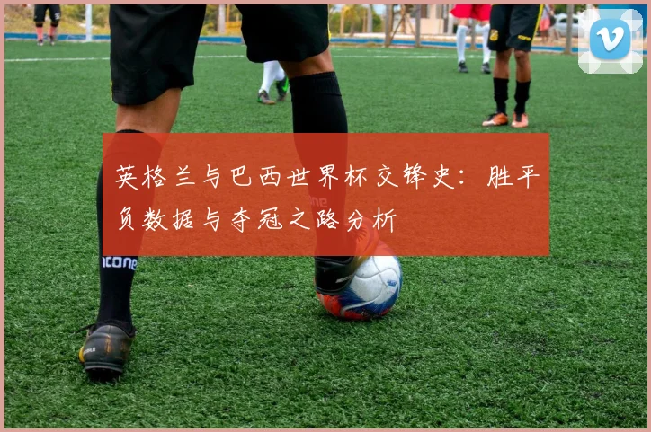 英格兰与巴西世界杯交锋史：胜平负数据与夺冠之路分析