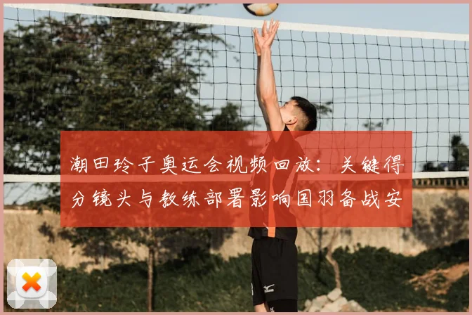 潮田玲子奥运会视频回放：关键得分镜头与教练部署影响国羽备战安排