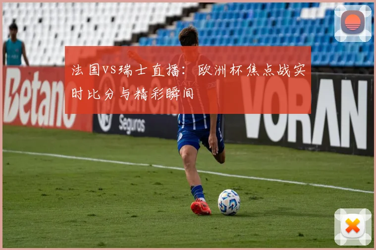 法国vs瑞士直播：欧洲杯焦点战实时比分与精彩瞬间