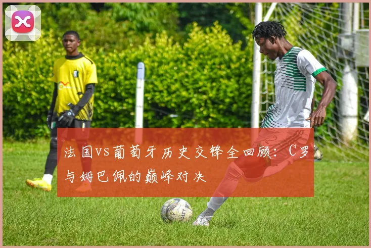 法国vs葡萄牙历史交锋全回顾：C罗与姆巴佩的巅峰对决