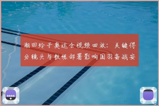 潮田玲子奥运会视频回放：关键得分镜头与教练部署影响国羽备战安排