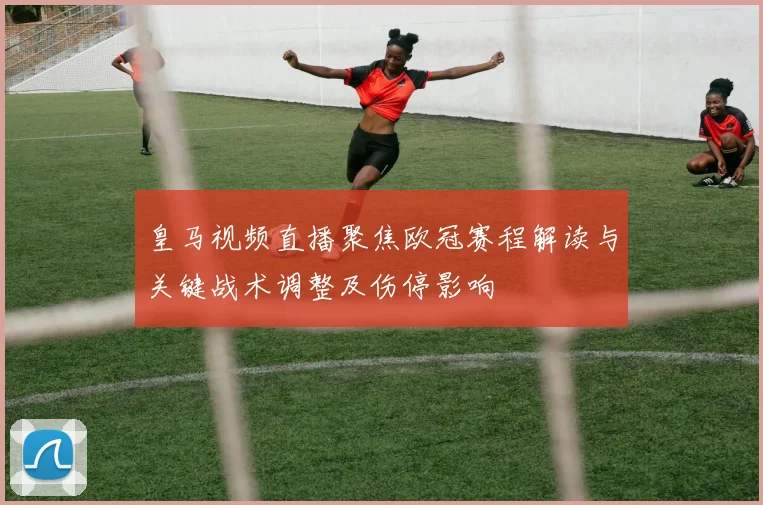 皇马视频直播聚焦欧冠赛程解读与关键战术调整及伤停影响