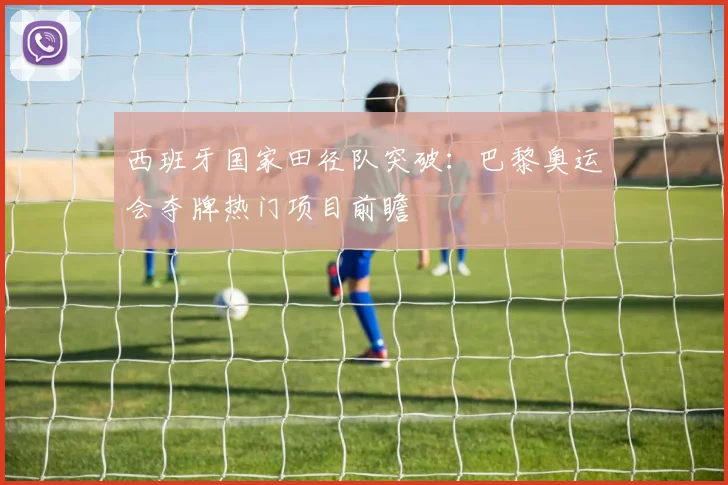 西班牙国家田径队突破：巴黎奥运会夺牌热门项目前瞻