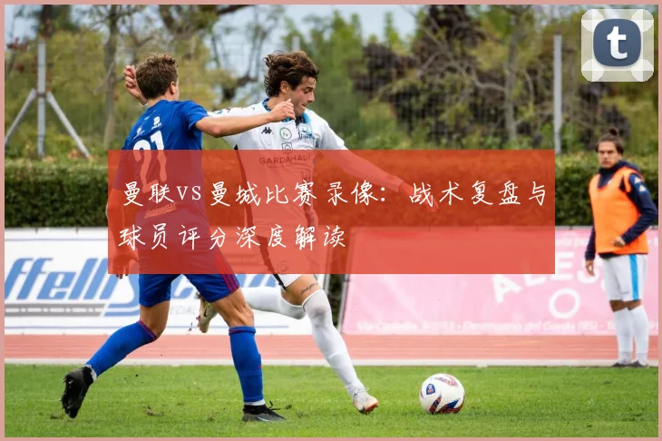 曼联vs曼城比赛录像：战术复盘与球员评分深度解读